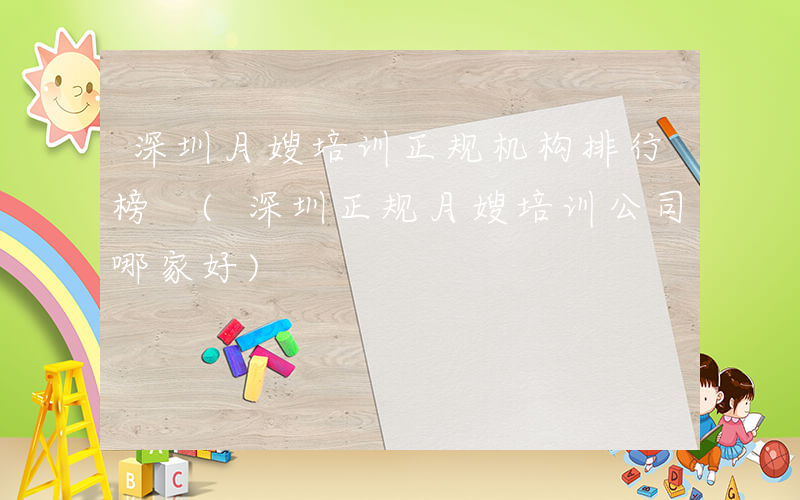 深圳月嫂培训正规机构排行榜 (深圳正规月嫂培训公司哪家好)